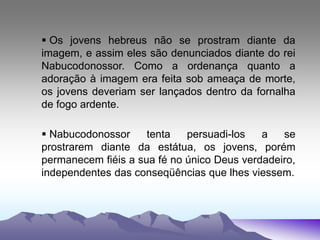  Os jovens hebreus não se prostram diante da
imagem, e assim eles são denunciados diante do rei
Nabucodonossor. Como a ordenança quanto a
adoração à imagem era feita sob ameaça de morte,
os jovens deveriam ser lançados dentro da fornalha
de fogo ardente.
 Nabucodonossor tenta persuadi-los a se
prostrarem diante da estátua, os jovens, porém
permanecem fiéis a sua fé no único Deus verdadeiro,
independentes das conseqüências que lhes viessem.
 