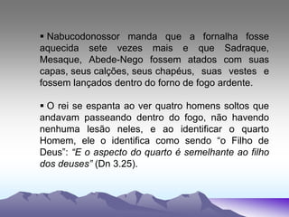  Nabucodonossor manda que a fornalha fosse
aquecida sete vezes mais e que Sadraque,
Mesaque, Abede-Nego fossem atados com suas
capas, seus calções, seus chapéus, suas vestes e
fossem lançados dentro do forno de fogo ardente.
 O rei se espanta ao ver quatro homens soltos que
andavam passeando dentro do fogo, não havendo
nenhuma lesão neles, e ao identificar o quarto
Homem, ele o identifica como sendo “o Filho de
Deus”: “E o aspecto do quarto é semelhante ao filho
dos deuses” (Dn 3.25).
 