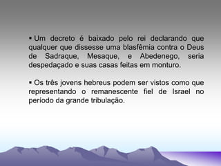  Um decreto é baixado pelo rei declarando que
qualquer que dissesse uma blasfêmia contra o Deus
de Sadraque, Mesaque, e Abedenego, seria
despedaçado e suas casas feitas em monturo.
 Os três jovens hebreus podem ser vistos como que
representando o remanescente fiel de Israel no
período da grande tribulação.
 