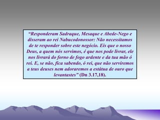 “Responderam Sadraque, Mesaque e Abede-Nego e
disseram ao rei Nabucodonossor: Não necessitamos
de te responder sobre este negócio. Eis que o nosso
Deus, a quem nós servimos, é que nos pode livrar, ele
nos livrará do forno de fogo ardente e da tua mão ó
rei. E, se não, fica sabendo, ó rei, que não serviremos
a teus deuses nem adoraremos a estátua de ouro que
levantastes” (Dn 3.17,18).
 
