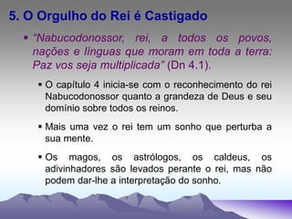 5. O Orgulho do Rei é Castigado
 “Nabucodonossor, rei, a todos os povos,
nações e línguas que moram em toda a terra:
Paz vos seja multiplicada” (Dn 4.1).
 O capítulo 4 inicia-se com o reconhecimento do rei
Nabucodonossor quanto a grandeza de Deus e seu
domínio sobre todos os reinos.
 Mais uma vez o rei tem um sonho que perturba a
sua mente.
 Os magos, os astrólogos, os caldeus, os
adivinhadores são levados perante o rei, mas não
podem dar-lhe a interpretação do sonho.
 