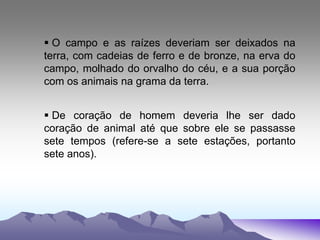  O campo e as raízes deveriam ser deixados na
terra, com cadeias de ferro e de bronze, na erva do
campo, molhado do orvalho do céu, e a sua porção
com os animais na grama da terra.
 De coração de homem deveria lhe ser dado
coração de animal até que sobre ele se passasse
sete tempos (refere-se a sete estações, portanto
sete anos).
 