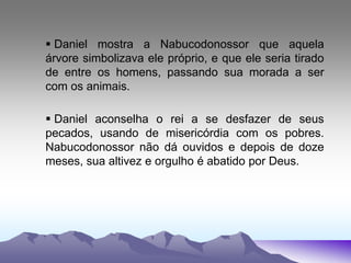  Daniel mostra a Nabucodonossor que aquela
árvore simbolizava ele próprio, e que ele seria tirado
de entre os homens, passando sua morada a ser
com os animais.
 Daniel aconselha o rei a se desfazer de seus
pecados, usando de misericórdia com os pobres.
Nabucodonossor não dá ouvidos e depois de doze
meses, sua altivez e orgulho é abatido por Deus.
 