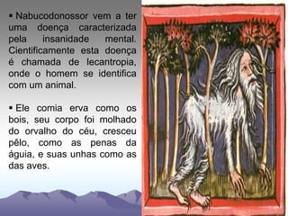  Nabucodonossor vem a ter
uma doença caracterizada
pela insanidade mental.
Cientificamente esta doença
é chamada de lecantropia,
onde o homem se identifica
com um animal.
 Ele comia erva como os
bois, seu corpo foi molhado
do orvalho do céu, cresceu
pêlo, como as penas da
águia, e suas unhas como as
das aves.
 