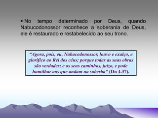 “Agora, pois, eu, Nabucodonossor, louvo e exalço, e
glorifico ao Rei dos céus; porque todas as suas obras
são verdades; e os seus caminhos, juízo, e pode
humilhar aos que andam na soberba” (Dn 4.37).
 No tempo determinado por Deus, quando
Nabucodonossor reconhece a soberania de Deus,
ele é restaurado e restabelecido ao seu trono.
 