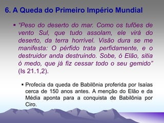 6. A Queda do Primeiro Império Mundial
 “Peso do deserto do mar. Como os tufões de
vento Sul, que tudo assolam, ele virá do
deserto, da terra horrível. Visão dura se me
manifesta: O pérfido trata perfidamente, e o
destruidor anda destruindo. Sobe, ó Elão, sitia
ó medo, que já fiz cessar todo o seu gemido”
(Is 21.1,2).
 Profecia da queda de Babilônia proferida por Isaías
cerca de 150 anos antes. A menção do Elão e da
Média aponta para a conquista de Babilônia por
Ciro.
 