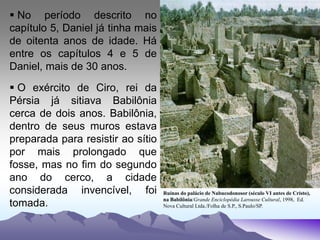  No período descrito no
capítulo 5, Daniel já tinha mais
de oitenta anos de idade. Há
entre os capítulos 4 e 5 de
Daniel, mais de 30 anos.
 O exército de Ciro, rei da
Pérsia já sitiava Babilônia
cerca de dois anos. Babilônia,
dentro de seus muros estava
preparada para resistir ao sítio
por mais prolongado que
fosse, mas no fim do segundo
ano do cerco, a cidade
considerada invencível, foi
tomada.
Ruínas do palácio de Nabucodonosor (século VI antes de Cristo),
na Babilônia/Grande Enciclopédia Larousse Cultural, 1998, Ed.
Nova Cultural Ltda./Folha de S.P., S.Paulo/SP.
 