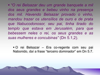  “O rei Belsazar deu um grande banquete a mil
dos seus grandes e bebeu vinho na presença
dos mil. Havendo Belsazar provado o vinho,
mandou trazer os utensílios de ouro e de prata
que Nabucodonosor, seu pai, tinha tirado do
templo que estava em Jerusalém, para que
bebessem neles o rei, os seus grandes e as
suas mulheres e concubinas” (Dn 5.1,2).
 O rei Belsazar – Era co-regente com seu pai
Nabonido, daí a frase “terceiro dominador” em Dn 5.7.
 