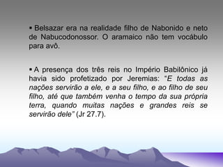  Belsazar era na realidade filho de Nabonido e neto
de Nabucodonossor. O aramaico não tem vocábulo
para avô.
 A presença dos três reis no Império Babilônico já
havia sido profetizado por Jeremias: “E todas as
nações servirão a ele, e a seu filho, e ao filho de seu
filho, até que também venha o tempo da sua própria
terra, quando muitas nações e grandes reis se
servirão dele” (Jr 27.7).
 