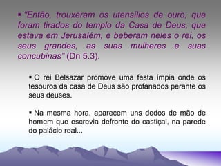  “Então, trouxeram os utensílios de ouro, que
foram tirados do templo da Casa de Deus, que
estava em Jerusalém, e beberam neles o rei, os
seus grandes, as suas mulheres e suas
concubinas” (Dn 5.3).
 O rei Belsazar promove uma festa ímpia onde os
tesouros da casa de Deus são profanados perante os
seus deuses.
 Na mesma hora, aparecem uns dedos de mão de
homem que escrevia defronte do castiçal, na parede
do palácio real...
 