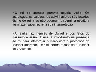  O rei se assusta perante aquela visão. Os
astrólogos, os caldeus, os adivinhadores são levados
diante do rei, mas não puderam discernir a escritura
nem fazer saber ao rei a sua interpretação.
 A rainha faz menção de Daniel e dos fatos do
passado e assim, Daniel é introduzido na presença
do rei para interpretar a visão com a promessa de
receber honrarias. Daniel, porém recusa-se a receber
os presentes.
 