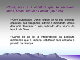 “Esta, pois, é a escritura que se escreveu:
Mene, Mene, Tequel e Parsim” (Dn 5.25).
 Com autoridade, Daniel expõe ao rei sua situação
espiritual, sua arrogância, altivez e impiedade. Daniel
denuncia também o uso indevido dos vasos do
templo de Deus.
 Daniel dá ao rei a interpretação da Escritura
mostrando que o Império Babilônico fora contado e
pesado na balança.
 