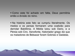 Como este foi achado em falta, Deus permitiria
então a divisão do reino.
 Na história este fato se cumpriu literalmente. Os
medos e os persas formaram uma coalizão para
derrotar Babilônia. A Média lutou sob Dario, e a
Pérsia sob Ciro. Xenofonte, historiador grego diz que
os matadores de Belsazar foram Gobrias e Gadatas.
 
