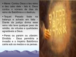  Mene: Contou Deus o teu reino
e deu cabo dele - Isto é, Deus
contou o número de dias do
reino de Babilônia e o destruiu.
 Tequel: Pesado foste na
balança e achado em falta -
Diante da justiça divina esse
reino não teve qualquer peso de
retidão, de virtudes e qualidades
agradáveis a Deus.
 Peres ou parsim ou ufarsim:
Dividido - Deus permitiria a
invasão e o Império Babilônico
cairia sob os medos e os persas.
 
