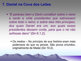 7. Daniel na Cova dos Leões
 “E pareceu bem a Dario constituir sobre o reino
a cento e vinte presidentes que estivessem
sobre todo o reino; e sobre eles três príncipes,
dos quais Daniel era um, aos quais esses
presidentes dessem conta, para que o rei não
sofresse dano” (Dn 6.1,2).
 Os medos – No princípio de sua história eram mais
poderosos do que os persas. São povos oriundos,
originalmente de Madai (Gn 10.2).
 