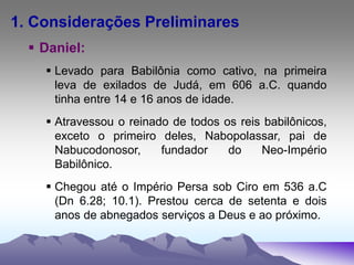 1. Considerações Preliminares
 Daniel:
 Levado para Babilônia como cativo, na primeira
leva de exilados de Judá, em 606 a.C. quando
tinha entre 14 e 16 anos de idade.
 Atravessou o reinado de todos os reis babilônicos,
exceto o primeiro deles, Nabopolassar, pai de
Nabucodonosor, fundador do Neo-Império
Babilônico.
 Chegou até o Império Persa sob Ciro em 536 a.C
(Dn 6.28; 10.1). Prestou cerca de setenta e dois
anos de abnegados serviços a Deus e ao próximo.
 