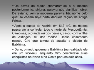  Os povos da Média chamaram-se a si mesmo
posteriormente, airiana, palavra que significa nobre.
De airiana, vem a moderna palavra Irã, nome pelo
qual se chama hoje parte daquela região da antiga
Pérsia.
 Após a queda da Assíria em 612 a.C. os medos
passaram a controlar todo o norte da Mesopotâmia.
Cambises, o grande rei dos persas, casou com a filha
de Astíages, rei dos medos. Desse casamento
nasceu Ciro que tomou de assalto a cidade de
Babilônia.
 Dario, o medo governa a Babilônia (na realidade ele
era um vice-rei), enquanto Ciro completava suas
conquistas no Norte e no Oeste por uns dois anos.
 
