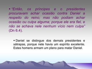  “Então, os príncipes e o presidentes
procuravam achar ocasião contra Daniel a
respeito do reino; mas não podiam achar
ocasião ou culpa alguma; porque ele era fiel, e
não se achava nele nenhum vício nem culpa”
(Dn 6.4).
 Daniel se distingue dos demais presidentes e
sátrapas, porque nele havia um espírito excelente.
Estes homens armam um plano para matar Daniel.
 