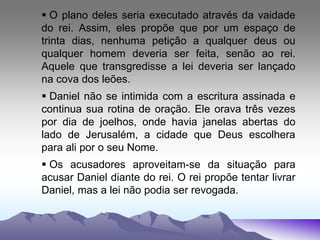  O plano deles seria executado através da vaidade
do rei. Assim, eles propõe que por um espaço de
trinta dias, nenhuma petição a qualquer deus ou
qualquer homem deveria ser feita, senão ao rei.
Aquele que transgredisse a lei deveria ser lançado
na cova dos leões.
 Daniel não se intimida com a escritura assinada e
continua sua rotina de oração. Ele orava três vezes
por dia de joelhos, onde havia janelas abertas do
lado de Jerusalém, a cidade que Deus escolhera
para ali por o seu Nome.
 Os acusadores aproveitam-se da situação para
acusar Daniel diante do rei. O rei propõe tentar livrar
Daniel, mas a lei não podia ser revogada.
 