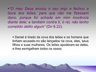 “O meu Deus enviou o seu anjo e fechou a
boca dos leões, para que não me fizessem
dano, porque foi achada em mim inocência
diante dele; e também contra ti, ó rei, não tenho
cometido delito algum” (Dn 6.22).
 Daniel é tirado da cova dos leões e os homens que
tinham acusado-no são lançados na cova, eles, seus
filhos e suas mulheres. Os leões apoderam-se deles,
e lhes esmigalham todos os ossos.
 