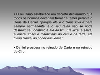  O rei Dario estabelece um decreto declarando que
todos os homens deveriam tremer e temer perante o
Deus de Daniel, “porque ele é o Deus vivo e para
sempre permanente, e o seu reino não se pode
destruir; seu domínio é até ao fim. Ele livra, e salva,
e opera sinais e maravilhas no céu e na terra; ele
livrou Daniel do poder dos leões”.
 Daniel prospera no reinado de Dario e no reinado
de Ciro.
 