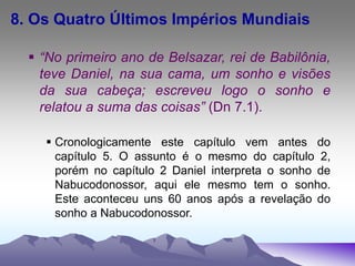 8. Os Quatro Últimos Impérios Mundiais
 “No primeiro ano de Belsazar, rei de Babilônia,
teve Daniel, na sua cama, um sonho e visões
da sua cabeça; escreveu logo o sonho e
relatou a suma das coisas” (Dn 7.1).
 Cronologicamente este capítulo vem antes do
capítulo 5. O assunto é o mesmo do capítulo 2,
porém no capítulo 2 Daniel interpreta o sonho de
Nabucodonossor, aqui ele mesmo tem o sonho.
Este aconteceu uns 60 anos após a revelação do
sonho a Nabucodonossor.
 