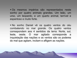  Os mesmos impérios são representados neste
sonho por quatro animais grandes. Um leão, um
urso, um leopardo, e um quarto animal, terrível e
espantoso e muito forte.
 No sonho Daniel vê os quatro ventos do céu
combatendo no mar grande. Os quatro ventos
correspondem aos 4 sentidos da terra: Norte, sul,
leste, oeste. O mar agitado corresponde a
inquietação das nações e os ventos são os poderes
do mal que agitam, incitam e afligem as nações.
 