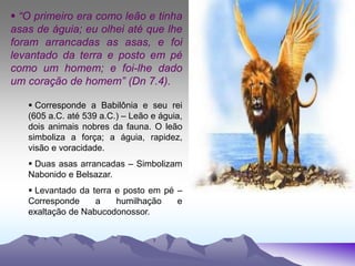  “O primeiro era como leão e tinha
asas de águia; eu olhei até que lhe
foram arrancadas as asas, e foi
levantado da terra e posto em pé
como um homem; e foi-lhe dado
um coração de homem” (Dn 7.4).
 Corresponde a Babilônia e seu rei
(605 a.C. até 539 a.C.) – Leão e águia,
dois animais nobres da fauna. O leão
simboliza a força; a águia, rapidez,
visão e voracidade.
 Duas asas arrancadas – Simbolizam
Nabonido e Belsazar.
 Levantado da terra e posto em pé –
Corresponde a humilhação e
exaltação de Nabucodonossor.
 