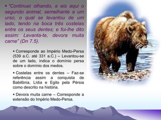  “Continuei olhando, e eis aqui o
segundo animal, semelhante a um
urso, o qual se levantou de um
lado, tendo na boca três costelas
entre os seus dentes; e foi-lhe dito
assim: Levanta-te, devora muita
carne” (Dn 7.5).
 Corresponde ao Império Medo-Persa
(539 a.C. até 331 a.C.) – Levantou-se
de um lado, indica o domínio persa
sobre o domínio dos medos.
 Costelas entre os dentes – Faz-se
referência assim a conquista de
Babilônia, Lídia e Egito pela Pérsia
como descrito na história.
 Devora muita carne – Corresponde a
extensão do Império Medo-Persa.
 