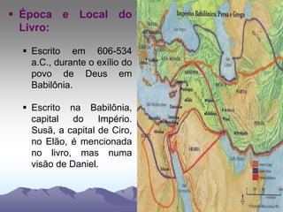  Época e Local do
Livro:
 Escrito em 606-534
a.C., durante o exílio do
povo de Deus em
Babilônia.
 Escrito na Babilônia,
capital do Império.
Susã, a capital de Ciro,
no Elão, é mencionada
no livro, mas numa
visão de Daniel.
 
