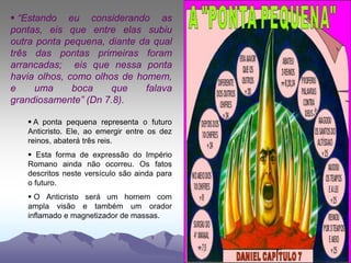  “Estando eu considerando as
pontas, eis que entre elas subiu
outra ponta pequena, diante da qual
três das pontas primeiras foram
arrancadas; eis que nessa ponta
havia olhos, como olhos de homem,
e uma boca que falava
grandiosamente” (Dn 7.8).
 A ponta pequena representa o futuro
Anticristo. Ele, ao emergir entre os dez
reinos, abaterá três reis.
 Esta forma de expressão do Império
Romano ainda não ocorreu. Os fatos
descritos neste versículo são ainda para
o futuro.
 O Anticristo será um homem com
ampla visão e também um orador
inflamado e magnetizador de massas.
 