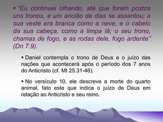  “Eu continuei olhando, até que foram postos
uns tronos, e um ancião de dias se assentou; a
sua veste era branca como a neve, e o cabelo
da sua cabeça, como a limpa lã; o seu trono,
chamas de fogo, e as rodas dele, fogo ardente”
(Dn 7.9).
 Daniel contempla o trono de Deus e o juízo das
nações que acontecerá após o período dos 7 anos
do Anticristo (cf. Mt 25.31-46).
 No versículo 10, ele descreve a morte do quarto
animal, fato este que indica o juízo de Deus em
relação ao Anticristo e seu reino.
 