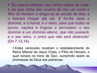  “Eu estava olhando nas minha visões da noite,
e eis que vinha nas nuvens do céu um como o
filho do homem; e dirigiu-se ao ancião de dias, e
o fizeram chegar até ele. E foi-lhe dado o
domínio, e a honra, e o reino, para que todos os
povos, nações e línguas o servissem; o seu
domínio é um domínio eterno, que não passará,
e o seu reino, o único que não será destruído”
(Dn 7.13,14).
 Estes versículos mostram o estabelecimento do
Reino Milenar de Jesus Cristo, o Filho do Homem, o
qual reinará no trono de Davi, cumprindo assim as
promessas de Deus aos patriarcas.
 