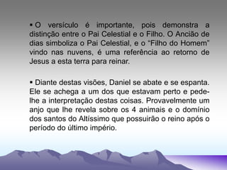  O versículo é importante, pois demonstra a
distinção entre o Pai Celestial e o Filho. O Ancião de
dias simboliza o Pai Celestial, e o “Filho do Homem”
vindo nas nuvens, é uma referência ao retorno de
Jesus a esta terra para reinar.
 Diante destas visões, Daniel se abate e se espanta.
Ele se achega a um dos que estavam perto e pede-
lhe a interpretação destas coisas. Provavelmente um
anjo que lhe revela sobre os 4 animais e o domínio
dos santos do Altíssimo que possuirão o reino após o
período do último império.
 