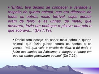  “Então, tive desejo de conhecer a verdade a
respeito do quarto animal, que era diferente de
todos os outros, muito terrível, cujos dentes
eram de ferro, e as unhas, de metal; que
devorara, fazia em pedaços e pisava aos pés o
que sobrava...” (Dn 7.19).
 Daniel tem desejo de saber mais sobre o quarto
animal, que fazia guerra contra os santos e os
vencia, “até que veio o ancião de dias, e foi dado o
juízo aos santos do Altíssimo; e chegou o tempo em
que os santos possuíram o reino” (Dn 7.22).
 