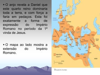  O anjo revela a Daniel que
este quarto reino dominaria
toda a terra, e com força a
faria em pedaços. Esta foi
exatamente a forma de
expressão do Império
Romano no período da 1ª
vinda de Jesus.
 O mapa ao lado mostra a
extensão do Império
Romano.
 