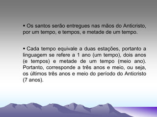  Os santos serão entregues nas mãos do Anticristo,
por um tempo, e tempos, e metade de um tempo.
 Cada tempo equivale a duas estações, portanto a
linguagem se refere a 1 ano (um tempo), dois anos
(e tempos) e metade de um tempo (meio ano).
Portanto, corresponde a três anos e meio, ou seja,
os últimos três anos e meio do período do Anticristo
(7 anos).
 