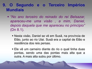 9. O Segundo e o Terceiro Impérios
Mundiais
 “No ano terceiro do reinado do rei Belsazar,
apareceu-me uma visão , a mim, Daniel,
depois daquela que me apareceu no princípio”
(Dn 8.1).
 Nesta visão, Daniel se vê em Susã, na província de
Elão, junto ao rio Ulai. Susã era a capital de Elão e
residência dos reis persas.
 Ele vê um carneiro diante do rio o qual tinha duas
pontas, sendo uma das pontas mais alta que a
outra. A mais alta subiu por último.
 