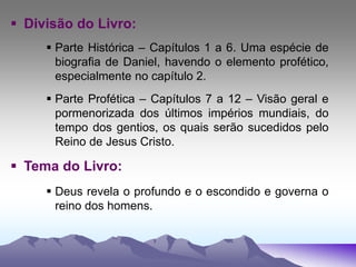  Divisão do Livro:
 Parte Histórica – Capítulos 1 a 6. Uma espécie de
biografia de Daniel, havendo o elemento profético,
especialmente no capítulo 2.
 Parte Profética – Capítulos 7 a 12 – Visão geral e
pormenorizada dos últimos impérios mundiais, do
tempo dos gentios, os quais serão sucedidos pelo
Reino de Jesus Cristo.
 Tema do Livro:
 Deus revela o profundo e o escondido e governa o
reino dos homens.
 