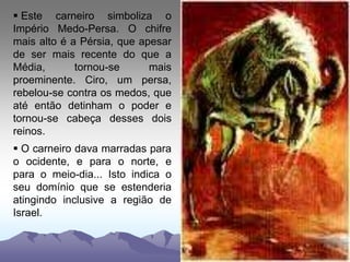  Este carneiro simboliza o
Império Medo-Persa. O chifre
mais alto é a Pérsia, que apesar
de ser mais recente do que a
Média, tornou-se mais
proeminente. Ciro, um persa,
rebelou-se contra os medos, que
até então detinham o poder e
tornou-se cabeça desses dois
reinos.
 O carneiro dava marradas para
o ocidente, e para o norte, e
para o meio-dia... Isto indica o
seu domínio que se estenderia
atingindo inclusive a região de
Israel.
 