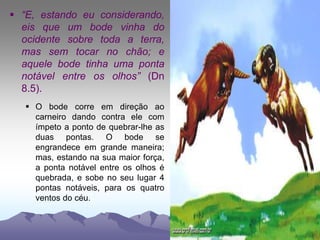  “E, estando eu considerando,
eis que um bode vinha do
ocidente sobre toda a terra,
mas sem tocar no chão; e
aquele bode tinha uma ponta
notável entre os olhos” (Dn
8.5).
 O bode corre em direção ao
carneiro dando contra ele com
ímpeto a ponto de quebrar-lhe as
duas pontas. O bode se
engrandece em grande maneira;
mas, estando na sua maior força,
a ponta notável entre os olhos é
quebrada, e sobe no seu lugar 4
pontas notáveis, para os quatro
ventos do céu.
 