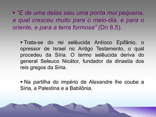  “E de uma delas saiu uma ponta mui pequena,
a qual cresceu muito para o meio-dia, e para o
oriente, e para a terra formosa” (Dn 8.5).
 Trata-se do rei selêucida Antíoco Epifânio, o
opressor de Israel no Antigo Testamento, o qual
procedeu da Síria. O termo selêucida deriva do
general Seleuco Nicátor, fundador da dinastia dos
reis gregos da Síria.
 Na partilha do império de Alexandre lhe coube a
Síria, a Palestina e a Babilônia.
 