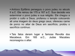  Antíoco Epifânio perseguiu o povo judeu no século
II a.C. Ele reinou de 175 a 167 a.C. Sua decisão era
exterminar o povo judeu e sua religião. Ele chegou a
proibir o culto a Deus, profanou o templo colocando
ali uma imagem do deus grego zeus, ofereceu carne
de porco no altar de Deus em sacrifício, proibiu o
sacrifício contínuo.
 Tais fatos deram lugar a famosa Revolta dos
Macabeus. Em 165 a.C., Judas Macabeu
reconsagrou o altar.
 