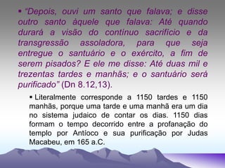  “Depois, ouvi um santo que falava; e disse
outro santo àquele que falava: Até quando
durará a visão do contínuo sacrifício e da
transgressão assoladora, para que seja
entregue o santuário e o exército, a fim de
serem pisados? E ele me disse: Até duas mil e
trezentas tardes e manhãs; e o santuário será
purificado” (Dn 8.12,13).
 Literalmente corresponde a 1150 tardes e 1150
manhãs, porque uma tarde e uma manhã era um dia
no sistema judaico de contar os dias. 1150 dias
formam o tempo decorrido entre a profanação do
templo por Antíoco e sua purificação por Judas
Macabeu, em 165 a.C.
 