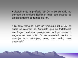  Literalmente a profecia de Dn 8 se cumpriu no
período de Antíoco Epifânio, mas seu escopo se
aplica também ao tempo do fim.
 Tal fato torna-se claro no versículo 24 e 25, os
quais se referem ao Anticristo que se fortalecerá
em força, destruirá, prosperará, fará prosperar o
engano na sua mão “e se levantará contra o
príncipe dos príncipes, mas, sem mão, será
quebrado”.
 