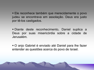  Ele reconhece também que merecidamente o povo
judeu se encontrava em assolação. Deus era justo
por tê-los castigados.
 Diante deste reconhecimento, Daniel suplica a
Deus por suas misericórdia sobre a cidade de
Jerusalém.
 O anjo Gabriel é enviado até Daniel para lhe fazer
entender as questões acerca do povo de Israel.
 