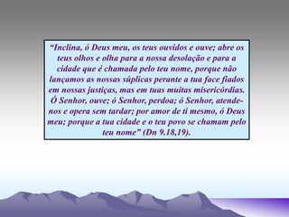 “Inclina, ó Deus meu, os teus ouvidos e ouve; abre os
teus olhos e olha para a nossa desolação e para a
cidade que é chamada pelo teu nome, porque não
lançamos as nossas súplicas perante a tua face fiados
em nossas justiças, mas em tuas muitas misericórdias.
Ó Senhor, ouve; ó Senhor, perdoa; ó Senhor, atende-
nos e opera sem tardar; por amor de ti mesmo, ó Deus
meu; porque a tua cidade e o teu povo se chamam pelo
teu nome” (Dn 9.18,19).
 