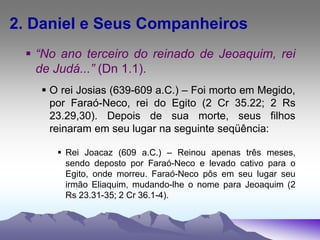 2. Daniel e Seus Companheiros
 “No ano terceiro do reinado de Jeoaquim, rei
de Judá...” (Dn 1.1).
 O rei Josias (639-609 a.C.) – Foi morto em Megido,
por Faraó-Neco, rei do Egito (2 Cr 35.22; 2 Rs
23.29,30). Depois de sua morte, seus filhos
reinaram em seu lugar na seguinte seqüência:
 Rei Joacaz (609 a.C.) – Reinou apenas três meses,
sendo deposto por Faraó-Neco e levado cativo para o
Egito, onde morreu. Faraó-Neco pôs em seu lugar seu
irmão Eliaquim, mudando-lhe o nome para Jeoaquim (2
Rs 23.31-35; 2 Cr 36.1-4).
 