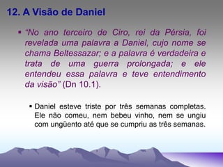 12. A Visão de Daniel
 “No ano terceiro de Ciro, rei da Pérsia, foi
revelada uma palavra a Daniel, cujo nome se
chama Beltessazar; e a palavra é verdadeira e
trata de uma guerra prolongada; e ele
entendeu essa palavra e teve entendimento
da visão” (Dn 10.1).
 Daniel esteve triste por três semanas completas.
Ele não comeu, nem bebeu vinho, nem se ungiu
com ungüento até que se cumpriu as três semanas.
 
