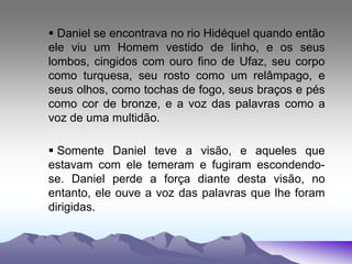 Daniel se encontrava no rio Hidéquel quando então
ele viu um Homem vestido de linho, e os seus
lombos, cingidos com ouro fino de Ufaz, seu corpo
como turquesa, seu rosto como um relâmpago, e
seus olhos, como tochas de fogo, seus braços e pés
como cor de bronze, e a voz das palavras como a
voz de uma multidão.
 Somente Daniel teve a visão, e aqueles que
estavam com ele temeram e fugiram escondendo-
se. Daniel perde a força diante desta visão, no
entanto, ele ouve a voz das palavras que lhe foram
dirigidas.
 